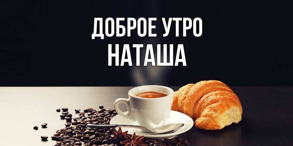 Открытка на каждый день с именем, Наташа Доброе утро зерна кофе и кофе на завтрак с круасаном Прикольная открытка с пожеланием онлайн скачать бесплатно 