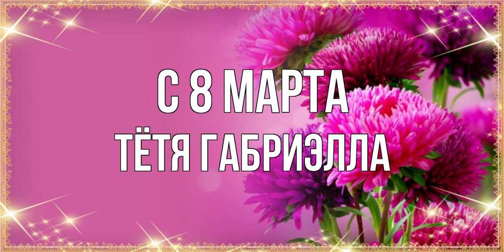 Открытка на каждый день с именем, Тётя-Габриэлла С 8 МАРТА садовые цветы на 8 марта Прикольная открытка с пожеланием онлайн скачать бесплатно 