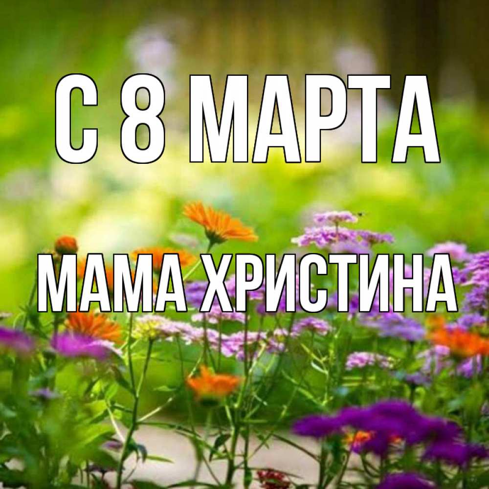 Открытка на каждый день с именем, Мама-Христина С 8 МАРТА цветы Прикольная открытка с пожеланием онлайн скачать бесплатно 