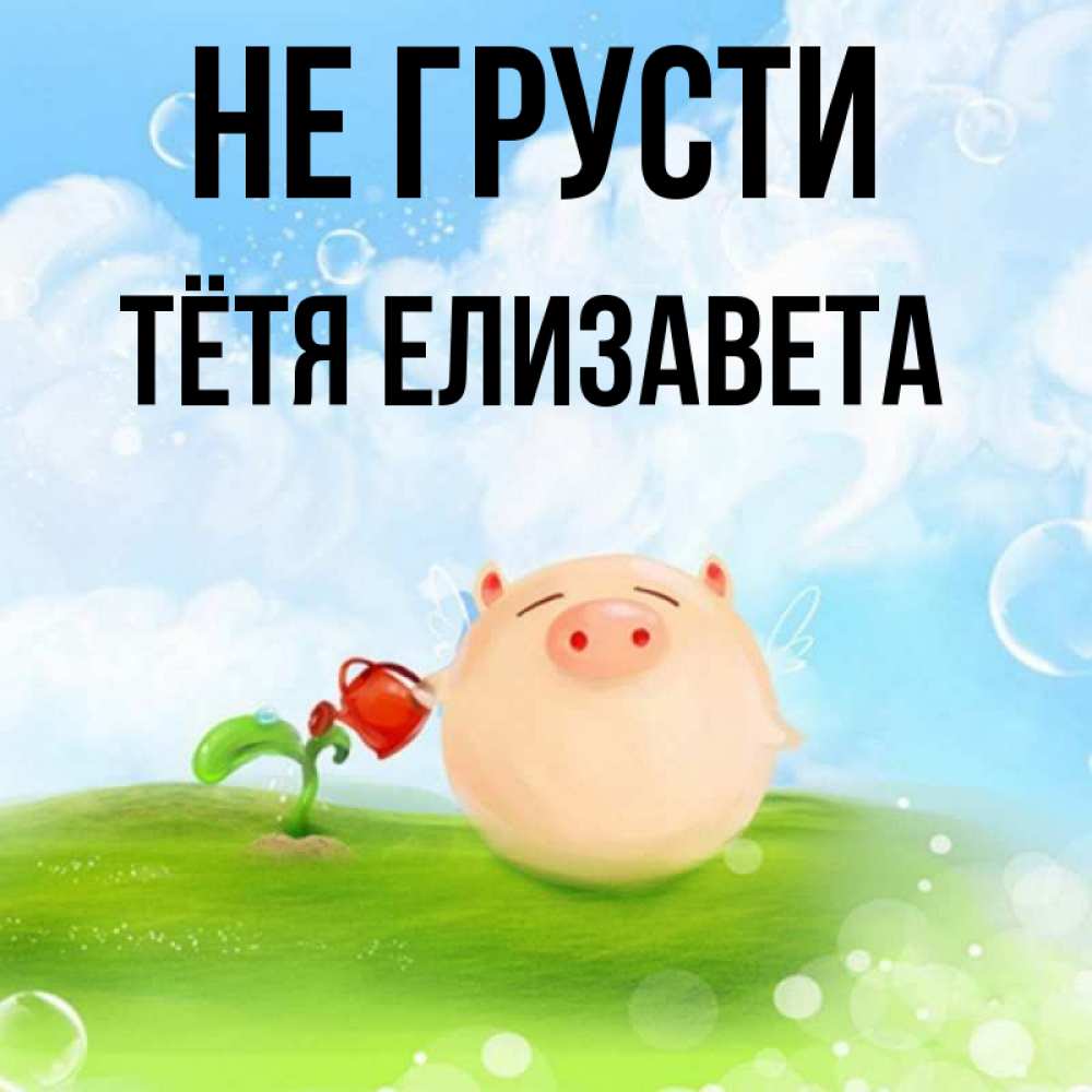 Открытка на каждый день с именем, Тётя-Елизавета Не грусти поливает цветок порося Прикольная открытка с пожеланием онлайн скачать бесплатно 