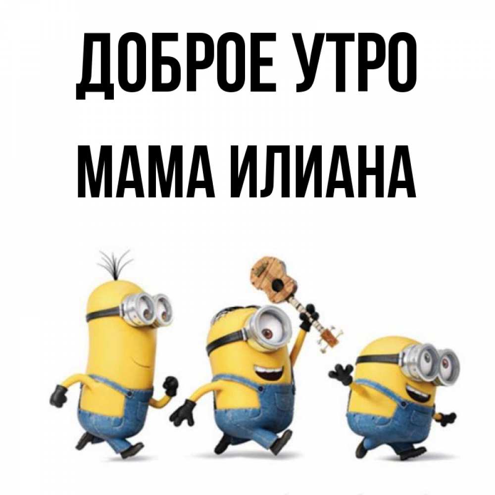 Открытка на каждый день с именем, Мама-Илиана Доброе утро миньоны и прекрасное утро Прикольная открытка с пожеланием онлайн скачать бесплатно 