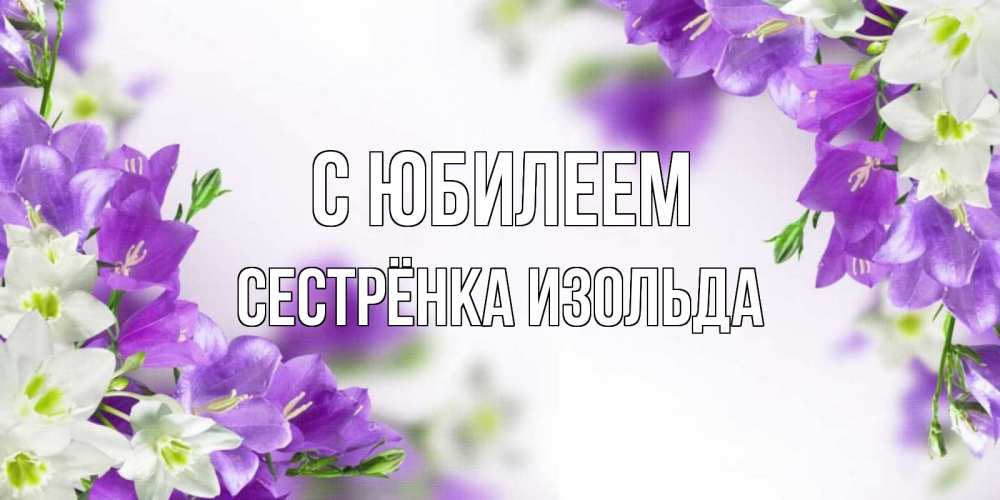 Открытка на каждый день с именем, Сестрёнка-Изольда С юбилеем открытка на день рождения с сиреневыми цветами Прикольная открытка с пожеланием онлайн скачать бесплатно 