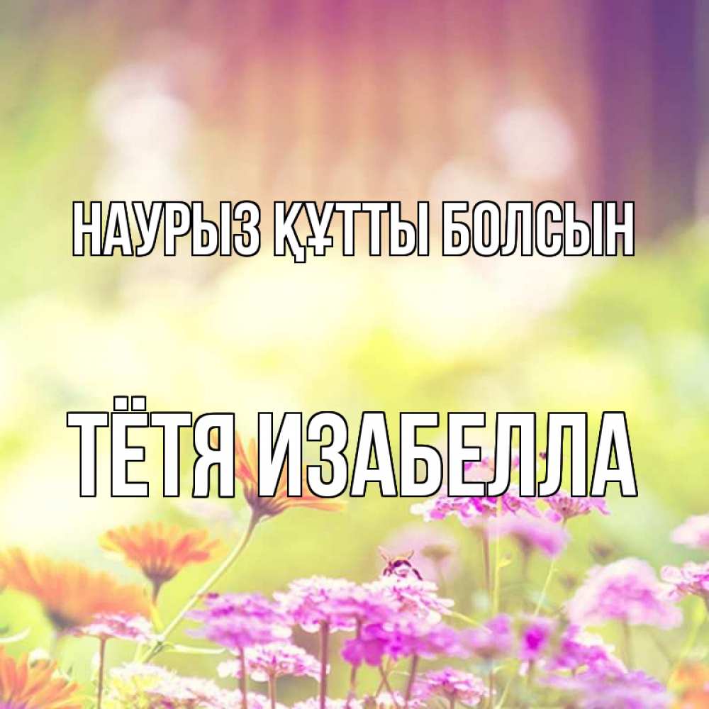 Открытка на каждый день с именем, Тётя-Изабелла Наурыз құтты болсын цветы весна Прикольная открытка с пожеланием онлайн скачать бесплатно 
