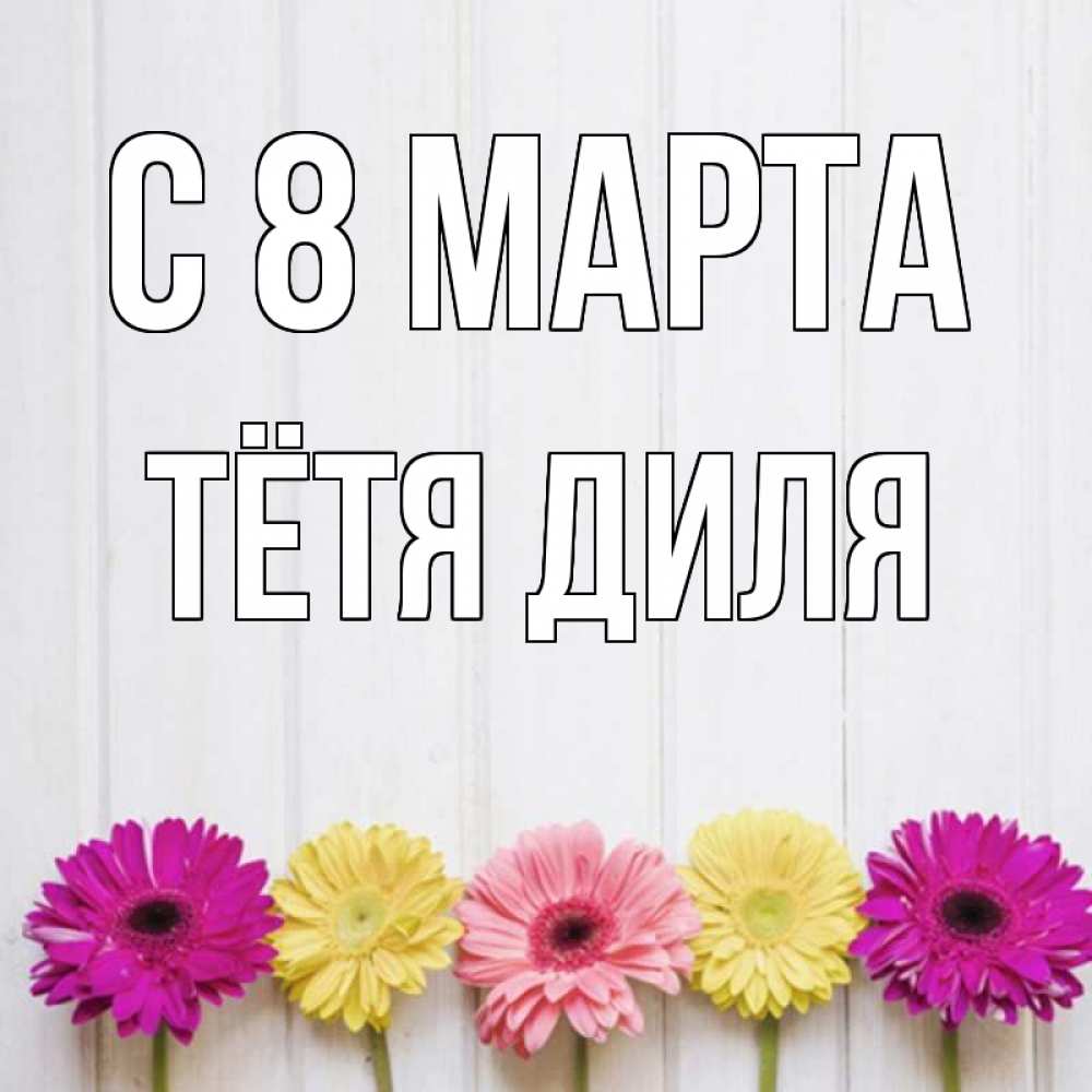 Открытка на каждый день с именем, Тётя-Диля С 8 МАРТА женщинам 1 Прикольная открытка с пожеланием онлайн скачать бесплатно 