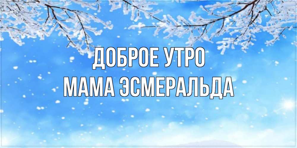 Открытка на каждый день с именем, Мама-Эсмеральда Доброе утро снег изморозь и зима Прикольная открытка с пожеланием онлайн скачать бесплатно 