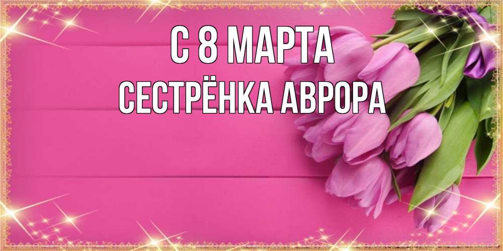 Открытка на каждый день с именем, Сестрёнка-Аврора С 8 МАРТА открытка для фотошопа с подписью Прикольная открытка с пожеланием онлайн скачать бесплатно 