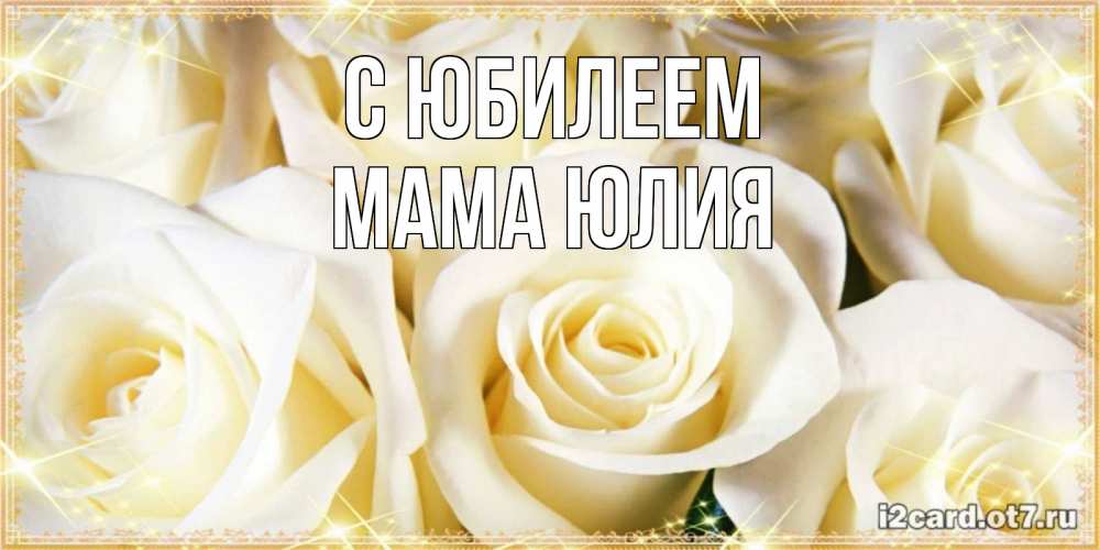 Открытка на каждый день с именем, Мама-Юлия С юбилеем розочки белого цвета на открытке Прикольная открытка с пожеланием онлайн скачать бесплатно 