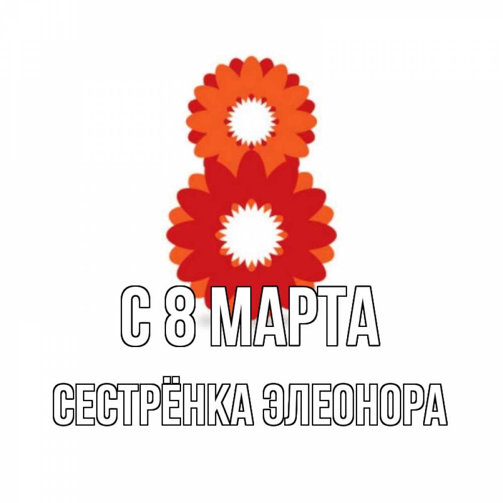 Открытка на каждый день с именем, Сестрёнка-Элеонора С 8 МАРТА восьмерка из лепестков Прикольная открытка с пожеланием онлайн скачать бесплатно 