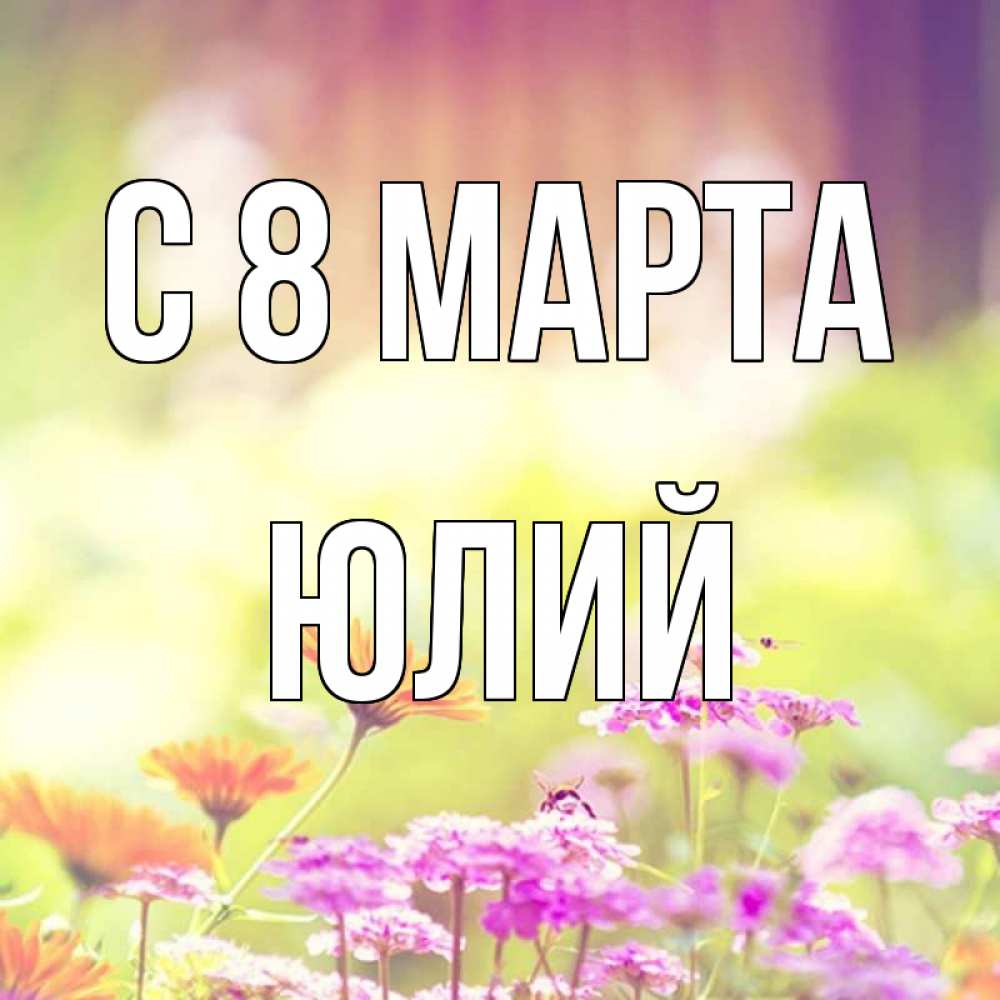 Открытка на каждый день с именем, Юлий С 8 МАРТА цветы весна Прикольная открытка с пожеланием онлайн скачать бесплатно 