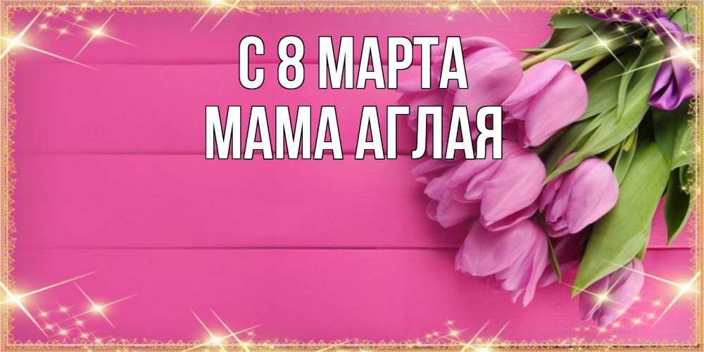 Открытка на каждый день с именем, Мама-Аглая С 8 МАРТА открытка для фотошопа с подписью Прикольная открытка с пожеланием онлайн скачать бесплатно 