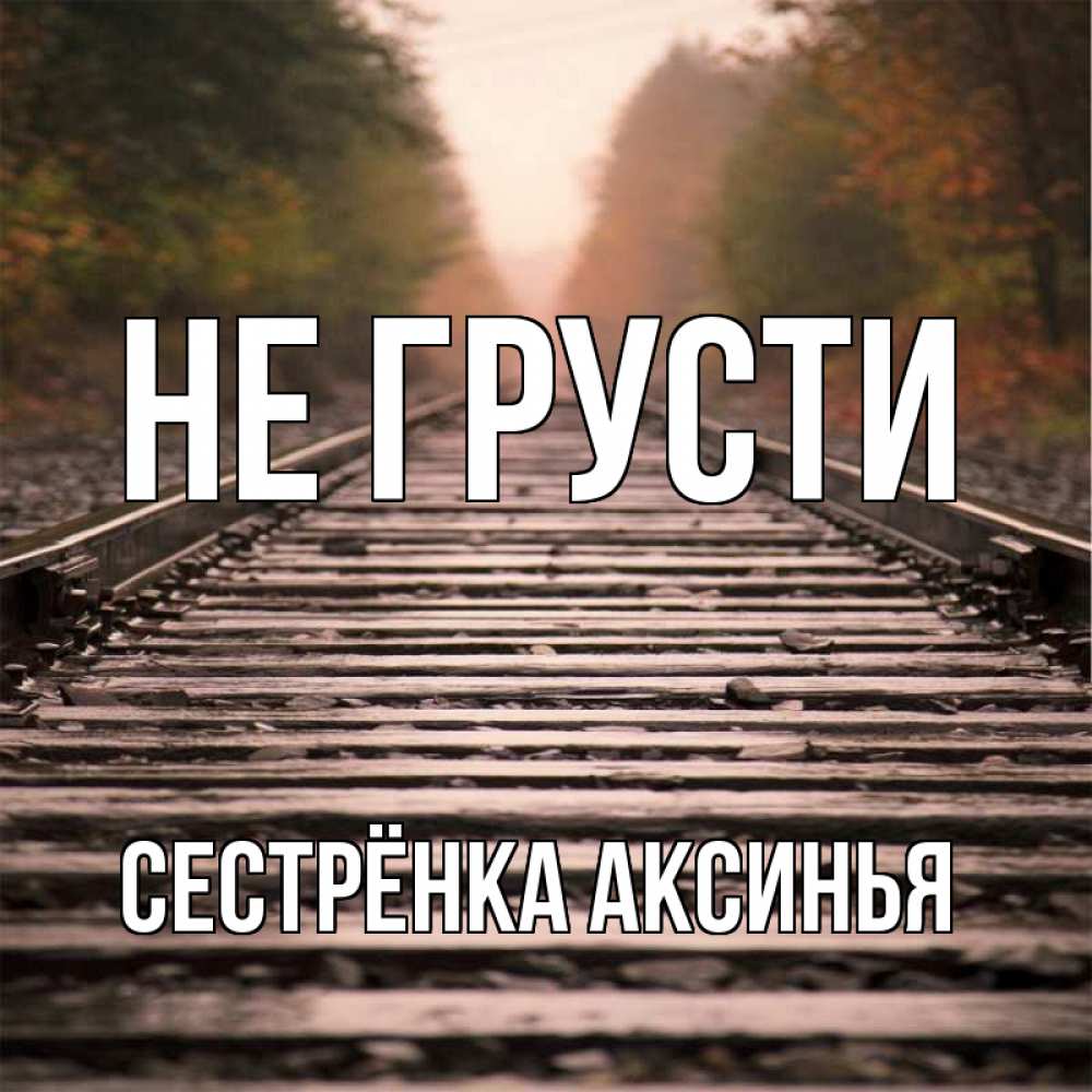 Открытка на каждый день с именем, Сестрёнка-Аксинья Не грусти лес и железная дорога Прикольная открытка с пожеланием онлайн скачать бесплатно 