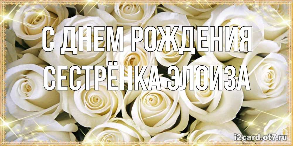 Открытка на каждый день с именем, Сестрёнка-Элоиза С днем рождения открытка с белыми розами. большой букет белых роз Прикольная открытка с пожеланием онлайн скачать бесплатно 