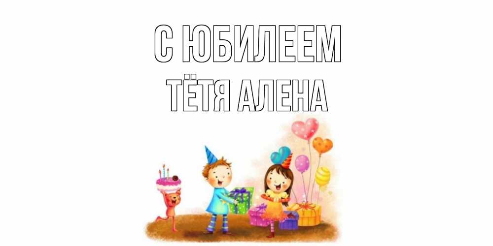 Открытка на каждый день с именем, Тётя-Алена С юбилеем дети, подарки Прикольная открытка с пожеланием онлайн скачать бесплатно 