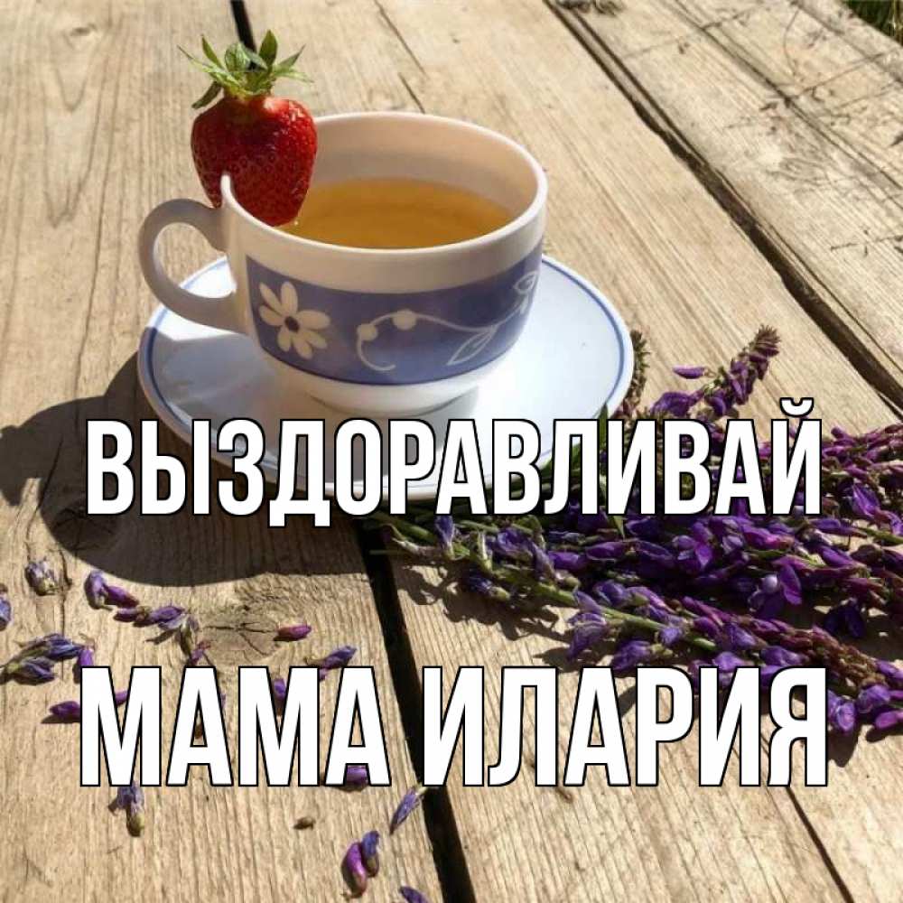Открытка на каждый день с именем, Мама-Илария Выздоравливай чай Прикольная открытка с пожеланием онлайн скачать бесплатно 