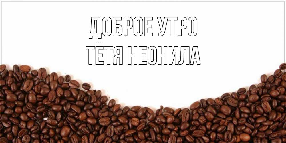 Открытка на каждый день с именем, Тётя-Неонила Доброе утро текст на белом фоне и снизу кофейные зерна Прикольная открытка с пожеланием онлайн скачать бесплатно 