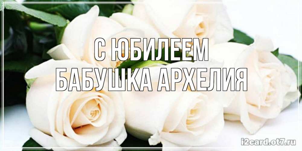 Открытка на каждый день с именем, Бабушка-Архелия С юбилеем открытка с красивыми белыми розами для родных Прикольная открытка с пожеланием онлайн скачать бесплатно 