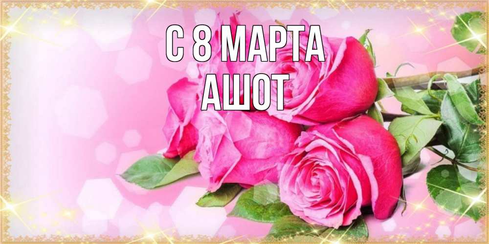 Открытка на каждый день с именем, Ашот С 8 МАРТА открытка с розами на международный женский день Прикольная открытка с пожеланием онлайн скачать бесплатно 