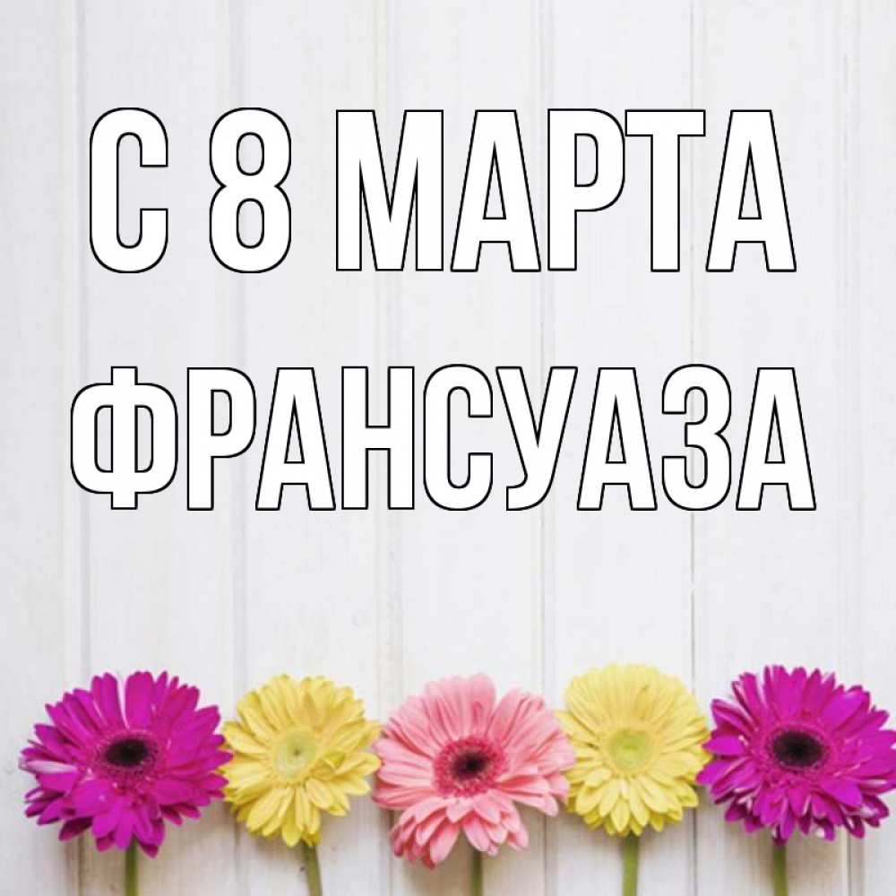 Открытка на каждый день с именем, Франсуаза С 8 марта женщинам 1 Прикольная открытка с пожеланием онлайн скачать бесплатно 