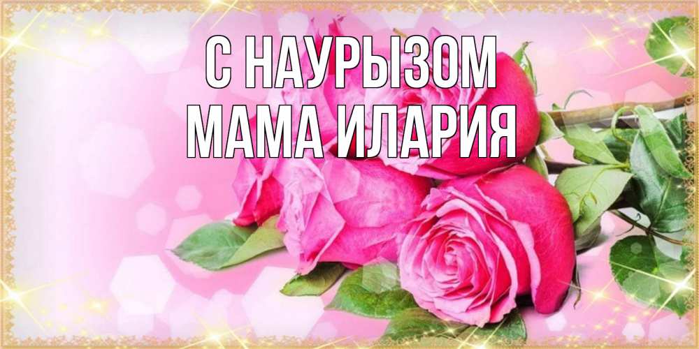 Открытка на каждый день с именем, Мама-Илария С наурызом открытка с розами на праздник весны наурыз Прикольная открытка с пожеланием онлайн скачать бесплатно 
