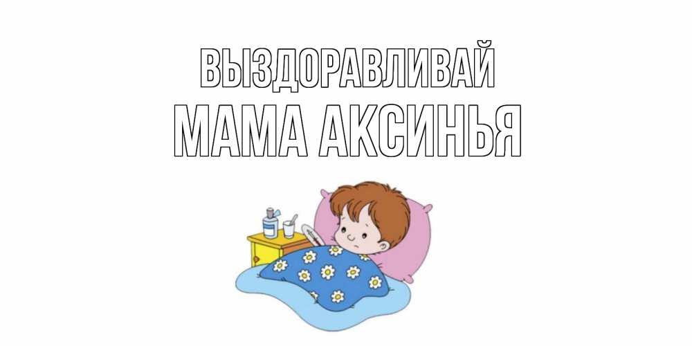 Открытка на каждый день с именем, Мама-Аксинья Выздоравливай не болейте дети Прикольная открытка с пожеланием онлайн скачать бесплатно 