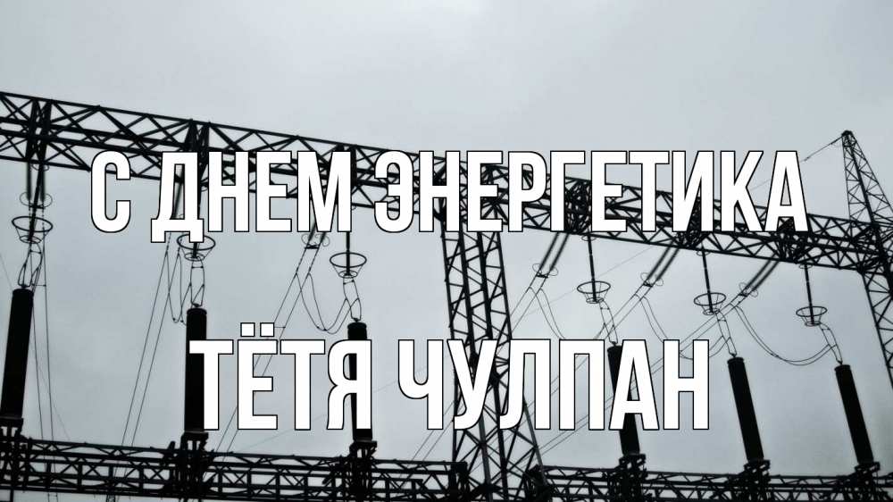 Открытка на каждый день с именем, Тётя-Чулпан С днем энергетика энергетика Прикольная открытка с пожеланием онлайн скачать бесплатно 