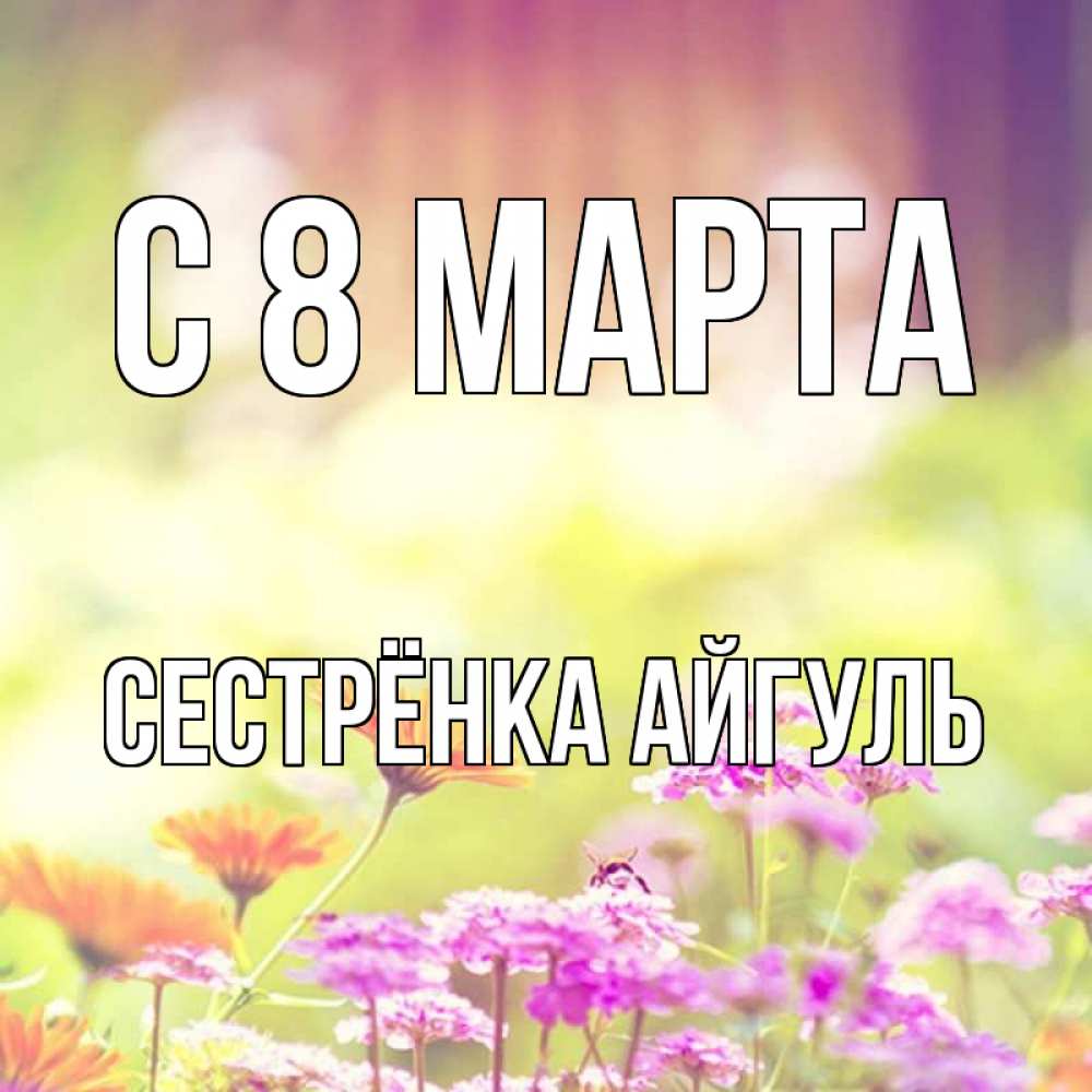 Открытка на каждый день с именем, Сестрёнка-Айгуль С 8 марта цветы весна Прикольная открытка с пожеланием онлайн скачать бесплатно 