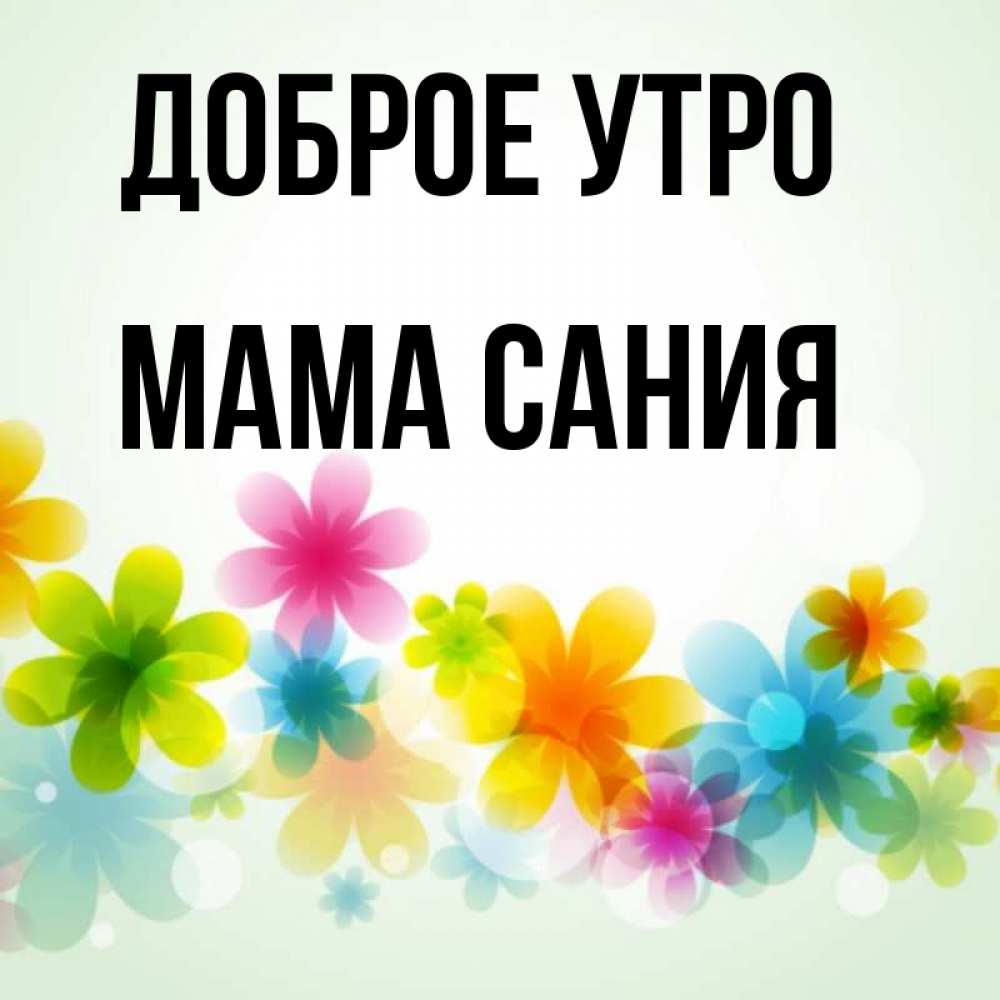 Открытка на каждый день с именем, Мама-Сания Доброе утро позитивные цветочки Прикольная открытка с пожеланием онлайн скачать бесплатно 