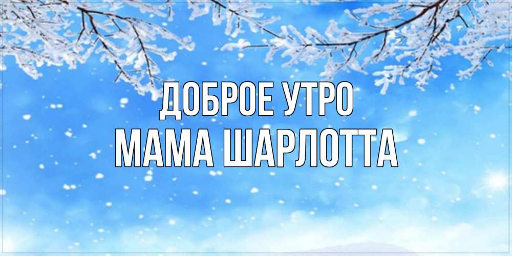 Открытка на каждый день с именем, Мама-Шарлотта Доброе утро снег изморозь и зима Прикольная открытка с пожеланием онлайн скачать бесплатно 