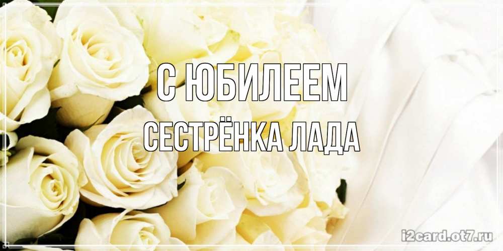 Открытка на каждый день с именем, Сестрёнка-Лада С юбилеем белые розы в букете Прикольная открытка с пожеланием онлайн скачать бесплатно 
