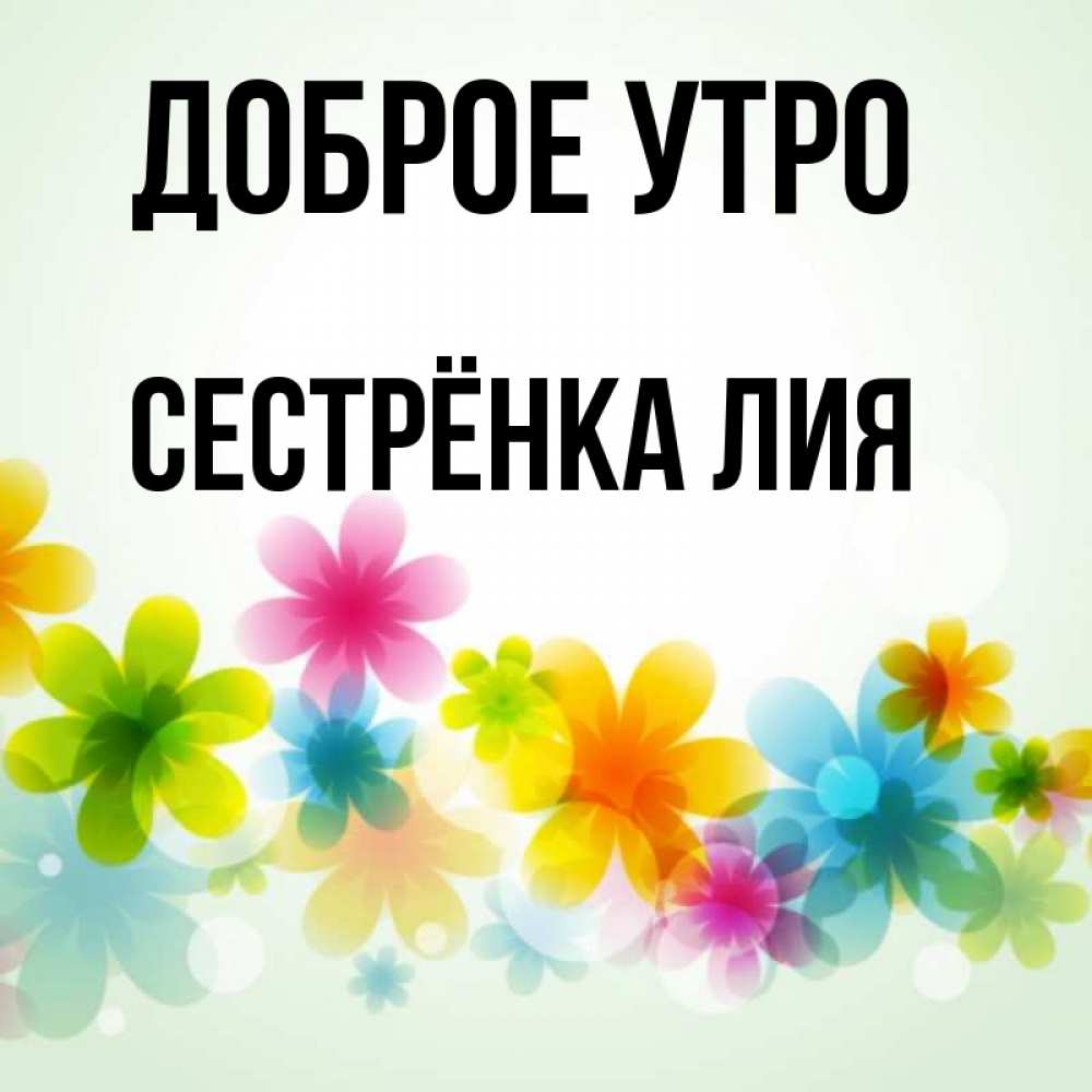 Открытка на каждый день с именем, Сестрёнка-Лия Доброе утро позитивные цветочки Прикольная открытка с пожеланием онлайн скачать бесплатно 