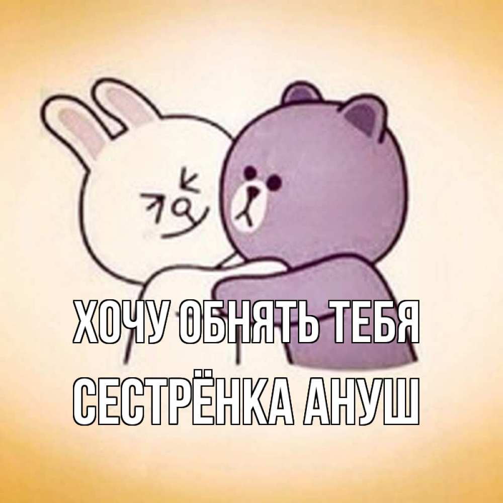 Открытка на каждый день с именем, Сестрёнка-Ануш Хочу обнять тебя обнимашки Прикольная открытка с пожеланием онлайн скачать бесплатно 