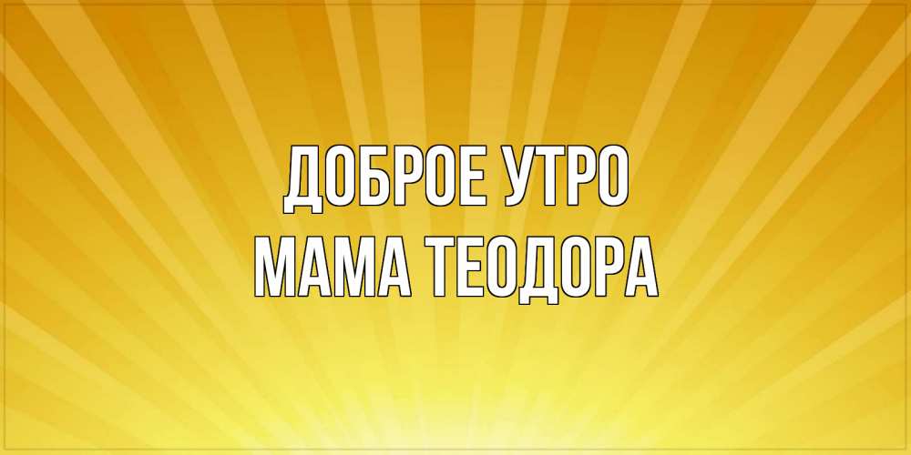 Открытка на каждый день с именем, Мама-Теодора Доброе утро пожелания доброго утра Прикольная открытка с пожеланием онлайн скачать бесплатно 