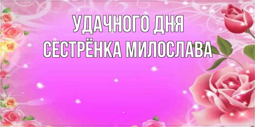 Открытка на каждый день с именем, Сестрёнка-Милослава Удачного дня открытка с розами Прикольная открытка с пожеланием онлайн скачать бесплатно 