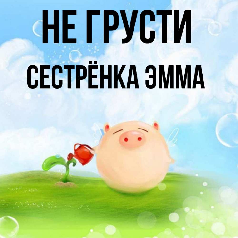 Открытка на каждый день с именем, Сестрёнка-Эмма Не грусти поливает цветок порося Прикольная открытка с пожеланием онлайн скачать бесплатно 