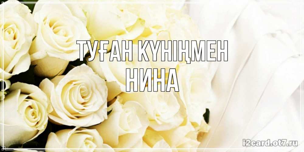Открытка на каждый день с именем, Нина Туған күніңмен белые розы в букете Прикольная открытка с пожеланием онлайн скачать бесплатно 