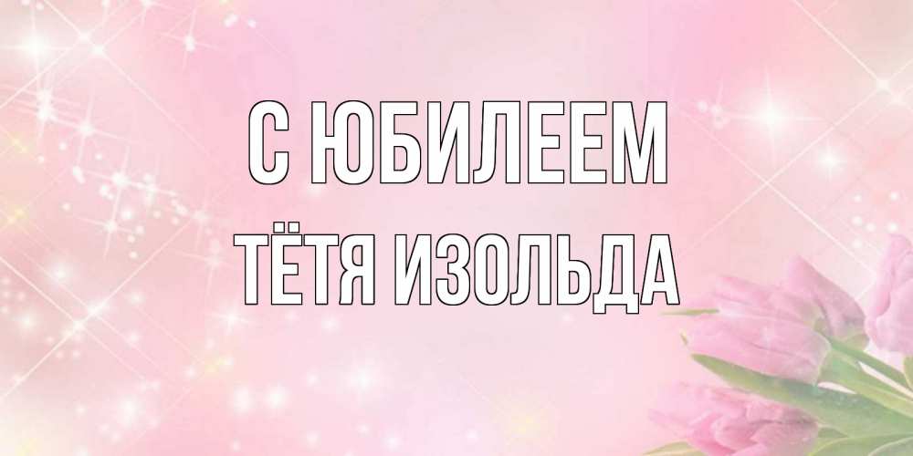 Открытка на каждый день с именем, Тётя-Изольда С юбилеем открытки в нежных цветах Прикольная открытка с пожеланием онлайн скачать бесплатно 
