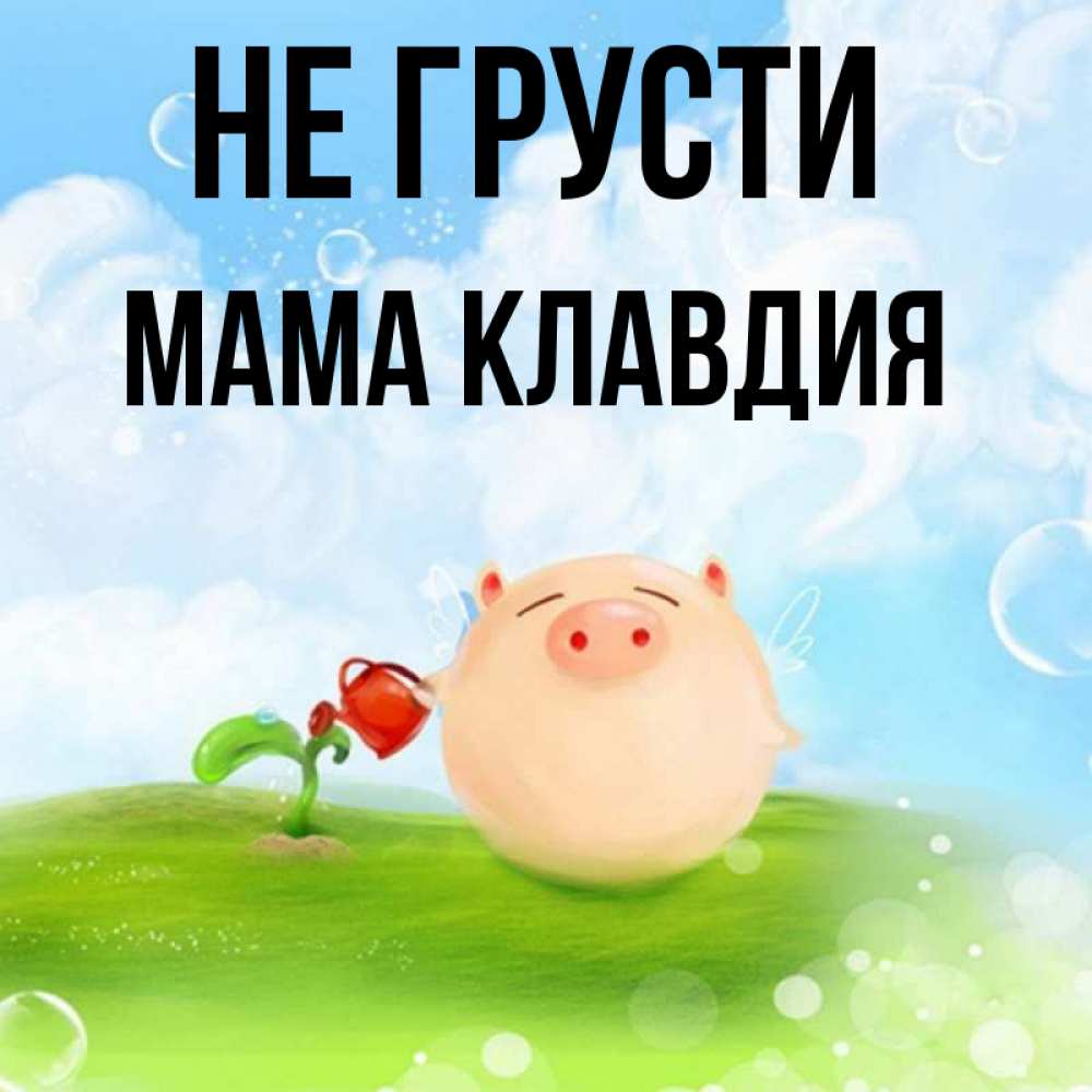 Открытка на каждый день с именем, Мама-Клавдия Не грусти поливает цветок порося Прикольная открытка с пожеланием онлайн скачать бесплатно 