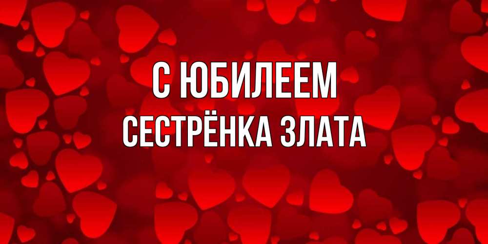 Открытка на каждый день с именем, Сестрёнка-Злата С юбилеем прекрасные сердечки на открытке с красным фоном Прикольная открытка с пожеланием онлайн скачать бесплатно 