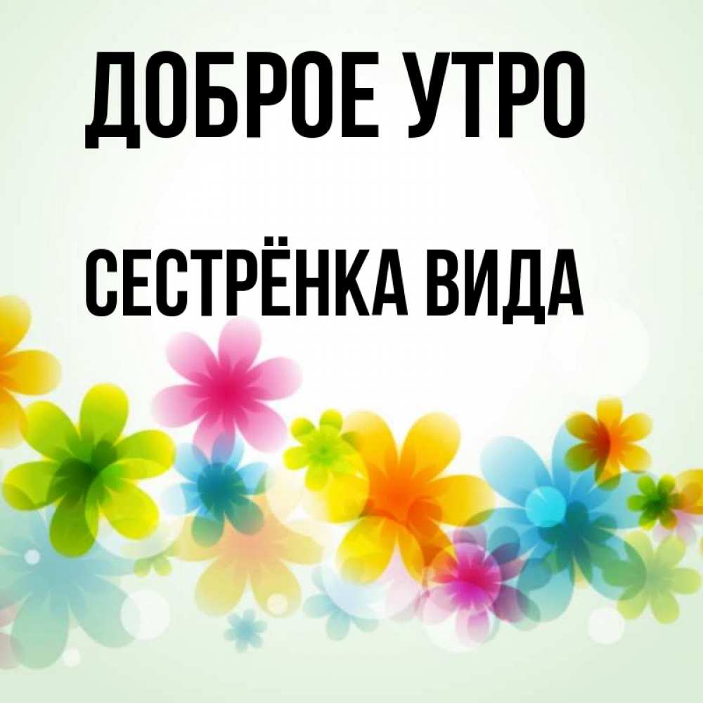 Открытка на каждый день с именем, Сестрёнка-Вида Доброе утро позитивные цветочки Прикольная открытка с пожеланием онлайн скачать бесплатно 