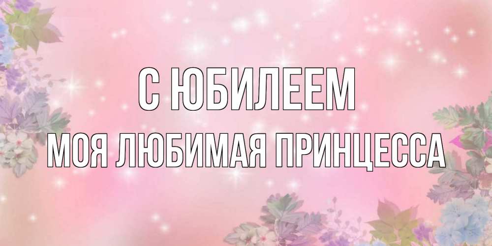 Открытка на каждый день с именем, Моя-Любимая-Принцесса С юбилеем открыта с цветами в нежных тонах Прикольная открытка с пожеланием онлайн скачать бесплатно 