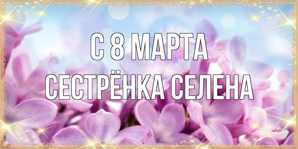 Открытка на каждый день с именем, Сестрёнка-Селена С 8 МАРТА открытка на международный женский день с цветами Прикольная открытка с пожеланием онлайн скачать бесплатно 