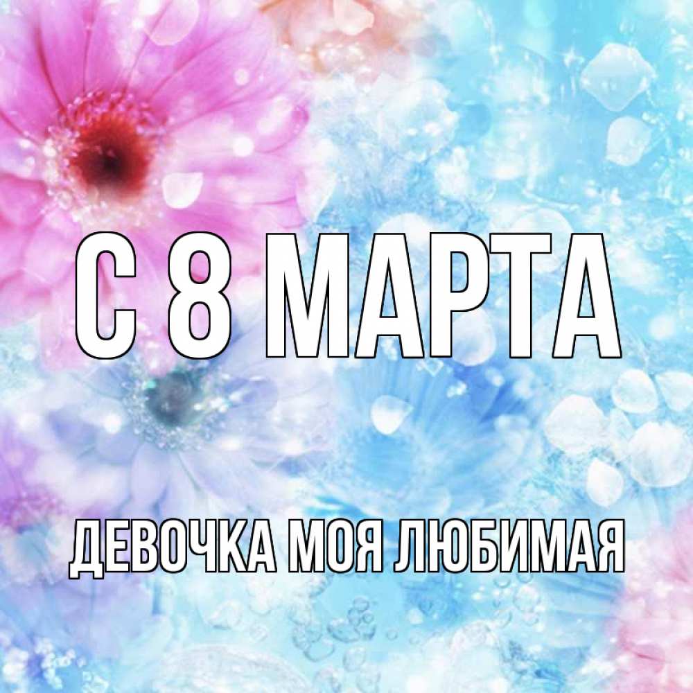 Открытка на каждый день с именем, Девочка-моя-любимая С 8 марта цветы Прикольная открытка с пожеланием онлайн скачать бесплатно 