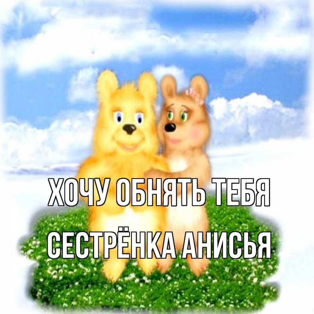 Открытка на каждый день с именем, Сестрёнка-Анисья Хочу обнять тебя голубое небо и мишуси Прикольная открытка с пожеланием онлайн скачать бесплатно 