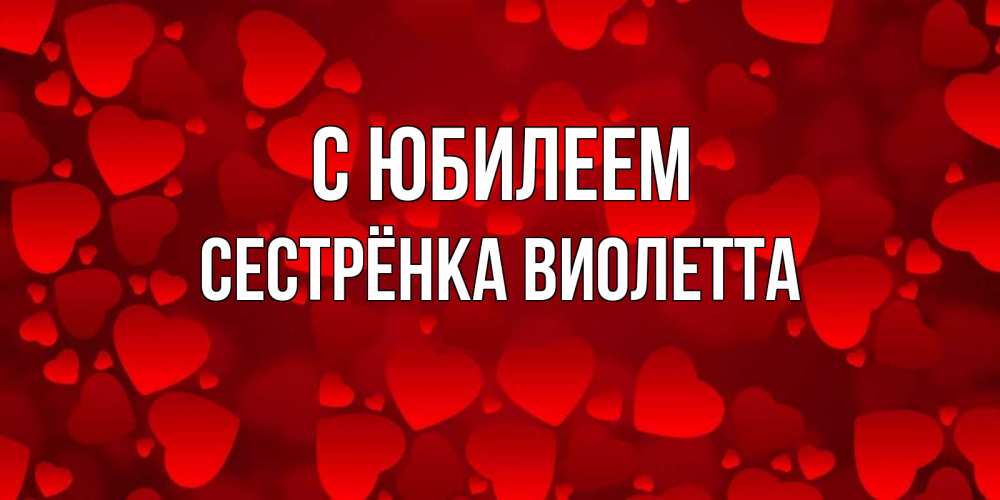 Открытка на каждый день с именем, Сестрёнка-Виолетта С юбилеем прекрасные сердечки на открытке с красным фоном Прикольная открытка с пожеланием онлайн скачать бесплатно 