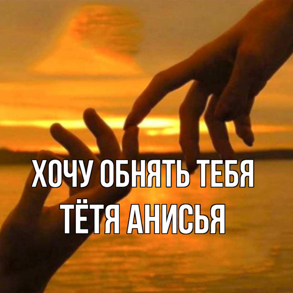 Открытка на каждый день с именем, Тётя-Анисья Хочу обнять тебя прикосновение нежное к любимому Прикольная открытка с пожеланием онлайн скачать бесплатно 