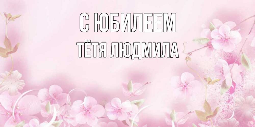Открытка на каждый день с именем, Тётя-Людмила С юбилеем нежные цветы Прикольная открытка с пожеланием онлайн скачать бесплатно 