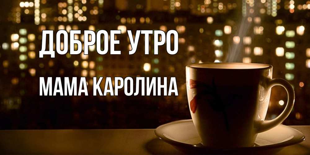 Открытка на каждый день с именем, Мама-Каролина Доброе утро утрешнее настроение Прикольная открытка с пожеланием онлайн скачать бесплатно 