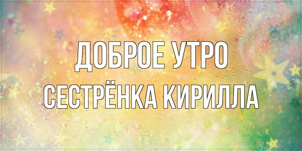 Открытка на каждый день с именем, Сестрёнка-Кирилла Доброе утро красивая открытка с пожеланиями добрейшего утра Прикольная открытка с пожеланием онлайн скачать бесплатно 