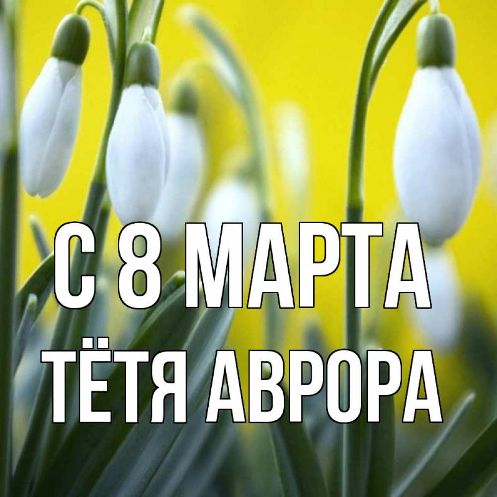 Открытка на каждый день с именем, Тётя-Аврора С 8 МАРТА весенние цветы Прикольная открытка с пожеланием онлайн скачать бесплатно 