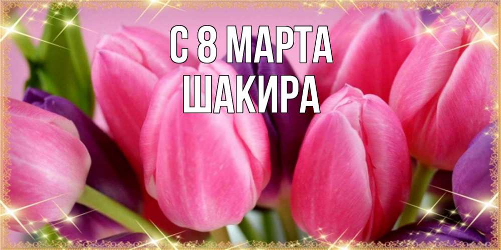 Открытка на каждый день с именем, Шакира С 8 МАРТА тюльпаны для женщины на международный женский день Прикольная открытка с пожеланием онлайн скачать бесплатно 